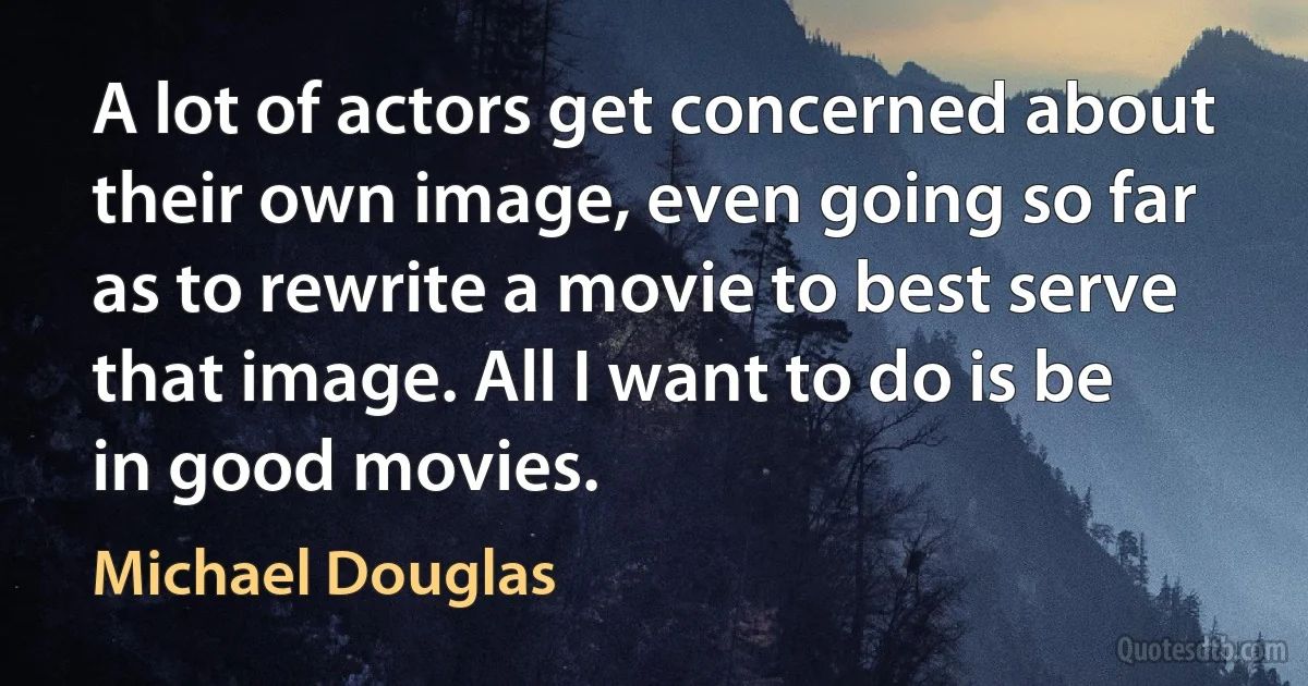 A lot of actors get concerned about their own image, even going so far as to rewrite a movie to best serve that image. All I want to do is be in good movies. (Michael Douglas)