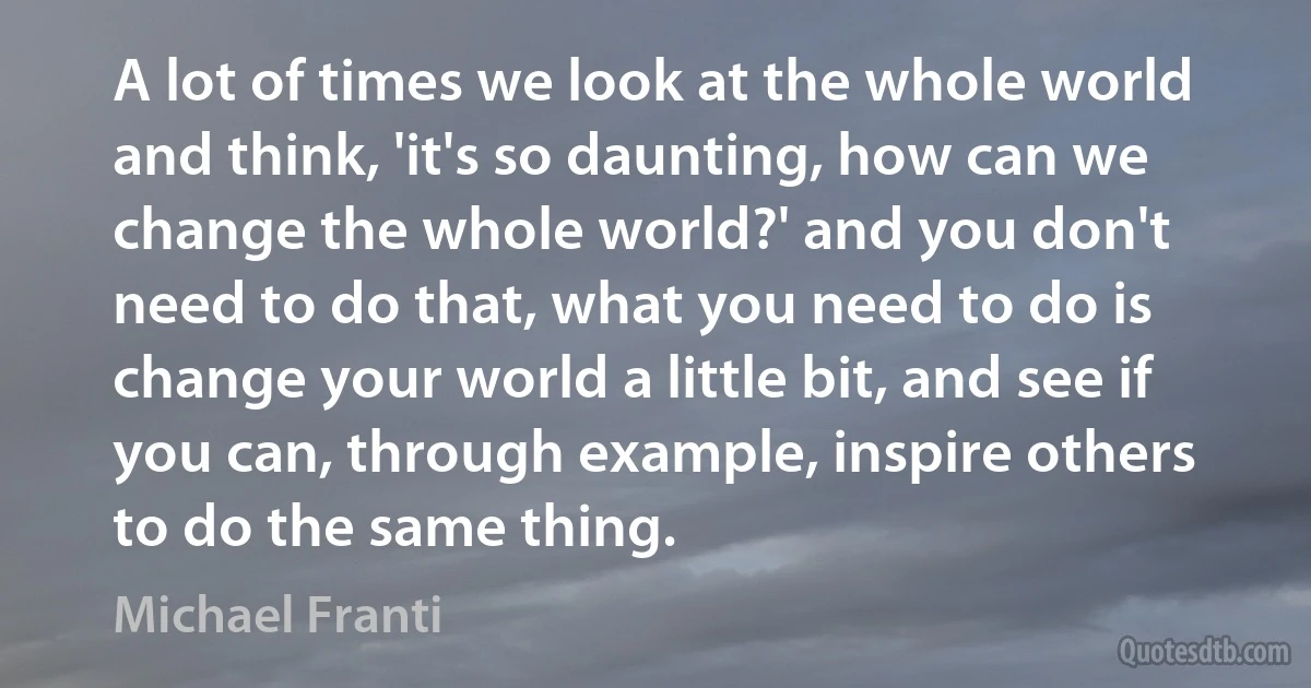 A lot of times we look at the whole world and think, 'it's so daunting, how can we change the whole world?' and you don't need to do that, what you need to do is change your world a little bit, and see if you can, through example, inspire others to do the same thing. (Michael Franti)