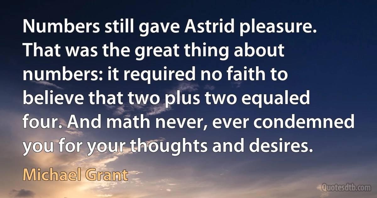 Numbers still gave Astrid pleasure. That was the great thing about numbers: it required no faith to believe that two plus two equaled four. And math never, ever condemned you for your thoughts and desires. (Michael Grant)