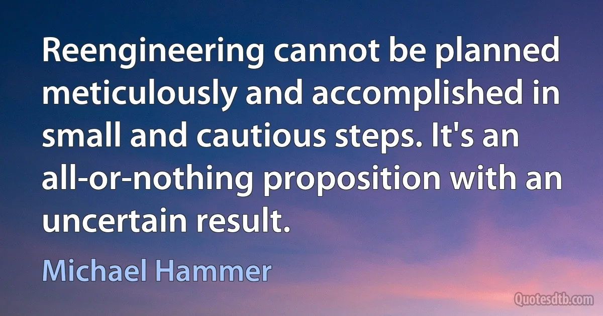 Reengineering cannot be planned meticulously and accomplished in small and cautious steps. It's an all-or-nothing proposition with an uncertain result. (Michael Hammer)