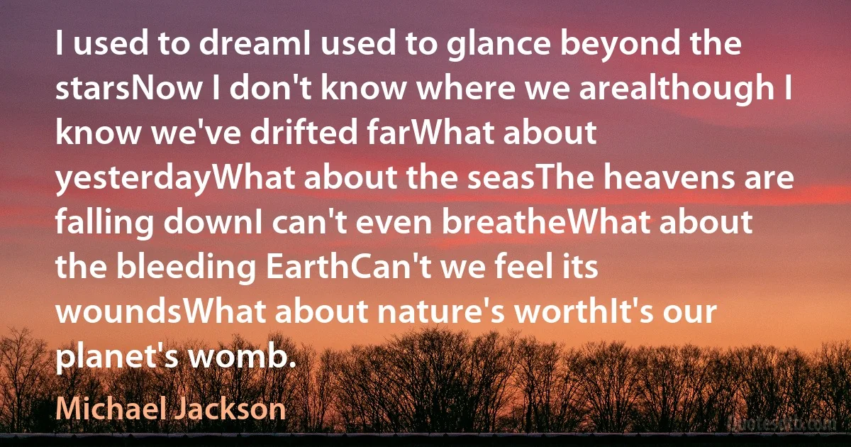 I used to dreamI used to glance beyond the starsNow I don't know where we arealthough I know we've drifted farWhat about yesterdayWhat about the seasThe heavens are falling downI can't even breatheWhat about the bleeding EarthCan't we feel its woundsWhat about nature's worthIt's our planet's womb. (Michael Jackson)