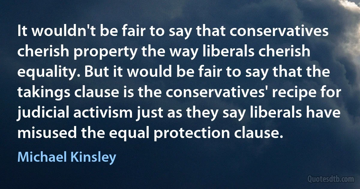 It wouldn't be fair to say that conservatives cherish property the way liberals cherish equality. But it would be fair to say that the takings clause is the conservatives' recipe for judicial activism just as they say liberals have misused the equal protection clause. (Michael Kinsley)