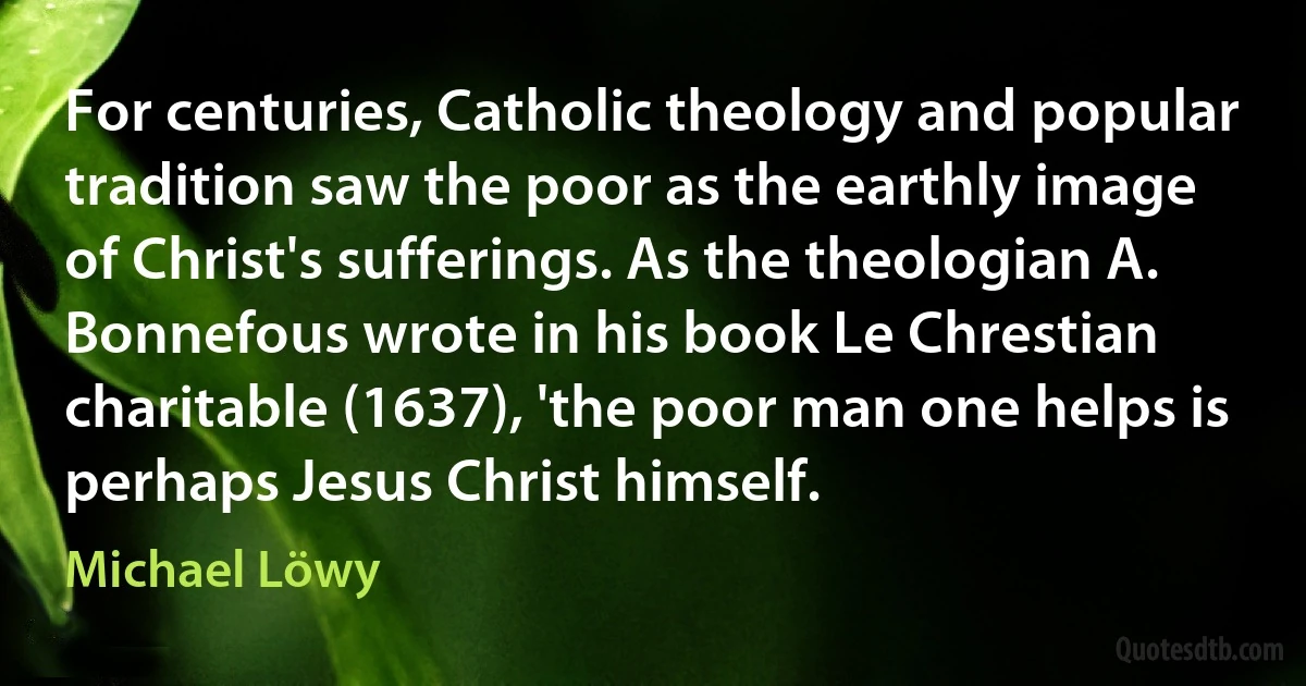 For centuries, Catholic theology and popular tradition saw the poor as the earthly image of Christ's sufferings. As the theologian A. Bonnefous wrote in his book Le Chrestian charitable (1637), 'the poor man one helps is perhaps Jesus Christ himself. (Michael Löwy)