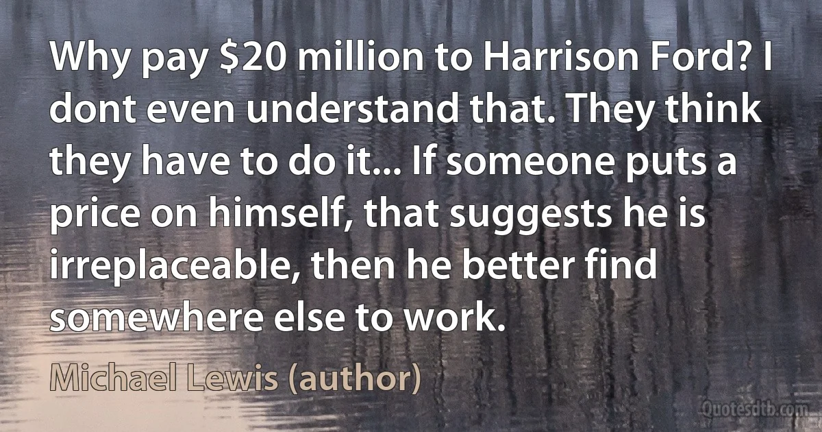 Why pay $20 million to Harrison Ford? I dont even understand that. They think they have to do it... If someone puts a price on himself, that suggests he is irreplaceable, then he better find somewhere else to work. (Michael Lewis (author))