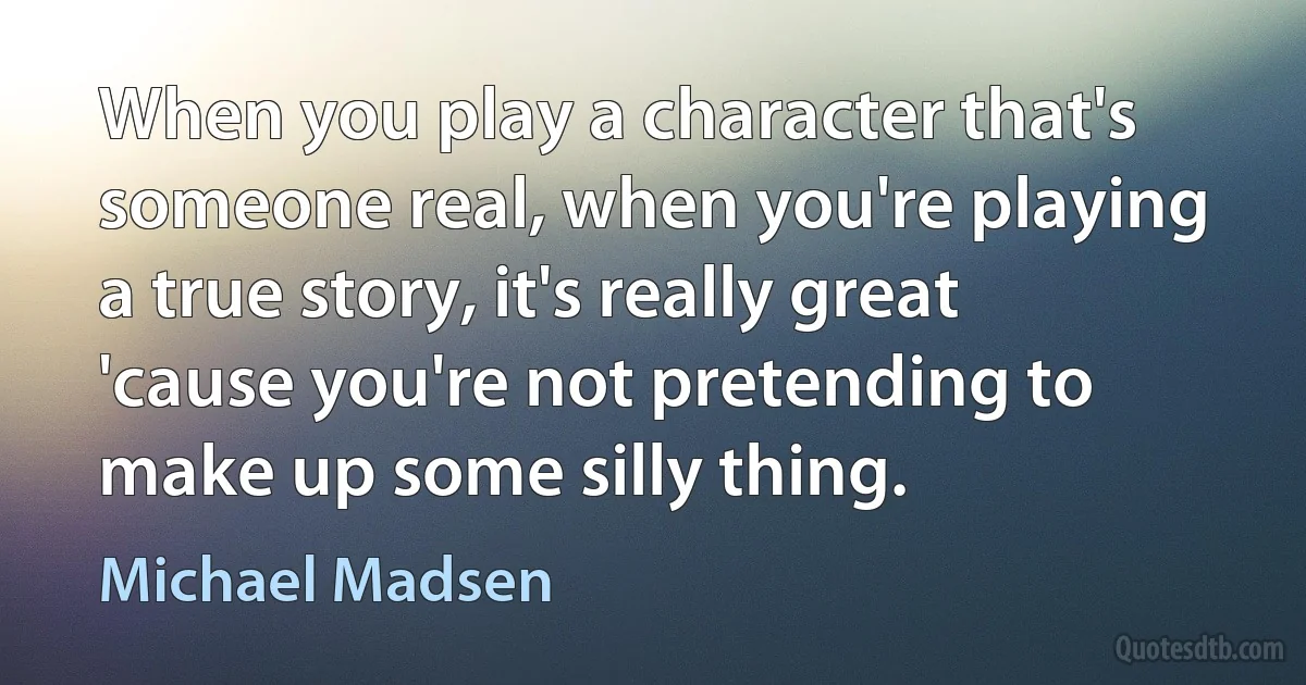 When you play a character that's someone real, when you're playing a true story, it's really great 'cause you're not pretending to make up some silly thing. (Michael Madsen)