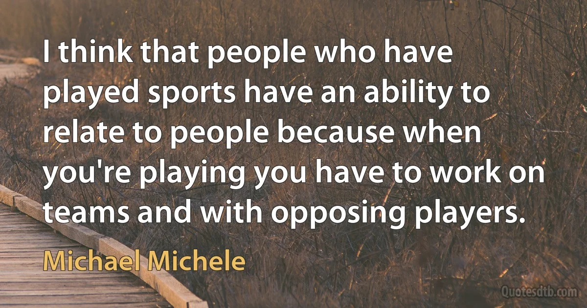 I think that people who have played sports have an ability to relate to people because when you're playing you have to work on teams and with opposing players. (Michael Michele)