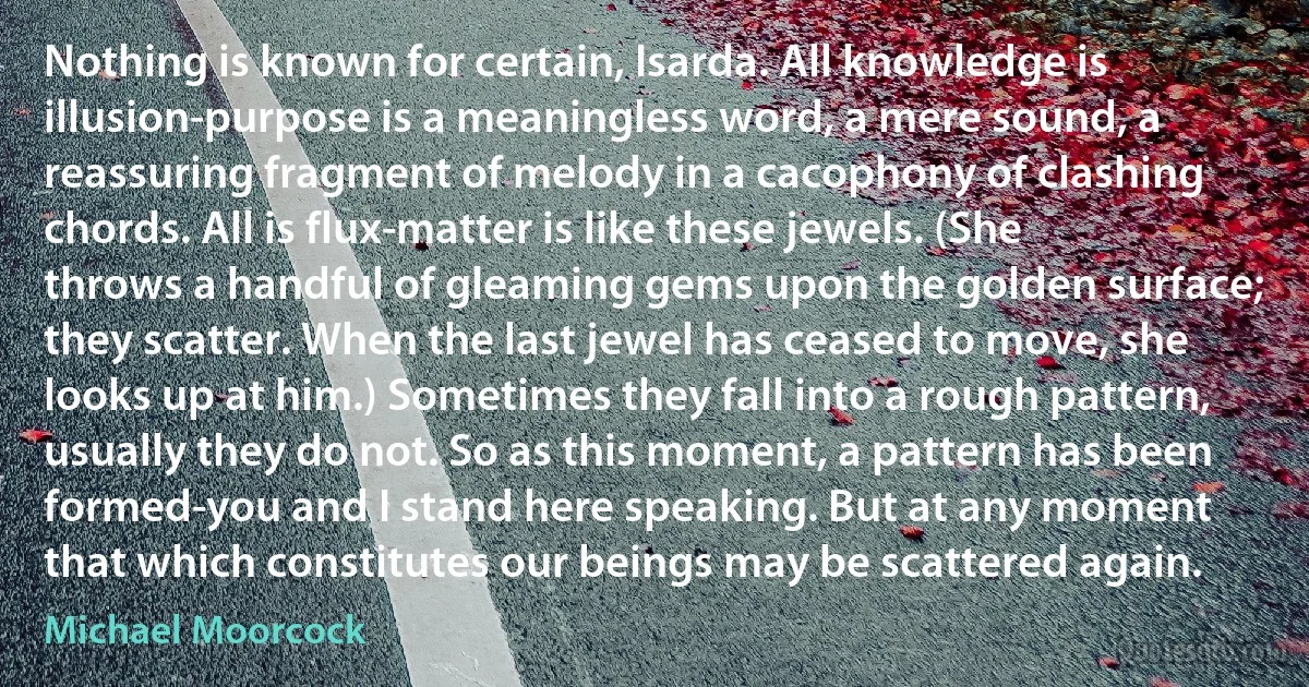 Nothing is known for certain, Isarda. All knowledge is illusion-purpose is a meaningless word, a mere sound, a reassuring fragment of melody in a cacophony of clashing chords. All is flux-matter is like these jewels. (She throws a handful of gleaming gems upon the golden surface; they scatter. When the last jewel has ceased to move, she looks up at him.) Sometimes they fall into a rough pattern, usually they do not. So as this moment, a pattern has been formed-you and I stand here speaking. But at any moment that which constitutes our beings may be scattered again. (Michael Moorcock)