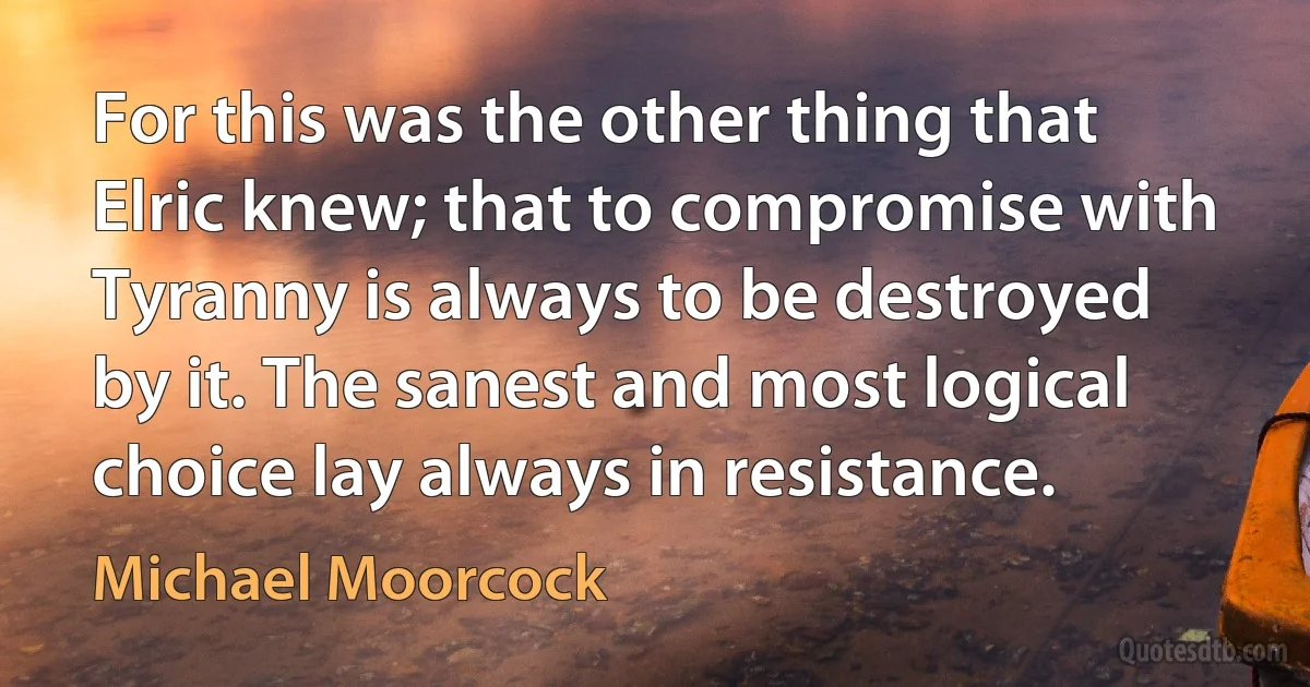 For this was the other thing that Elric knew; that to compromise with Tyranny is always to be destroyed by it. The sanest and most logical choice lay always in resistance. (Michael Moorcock)