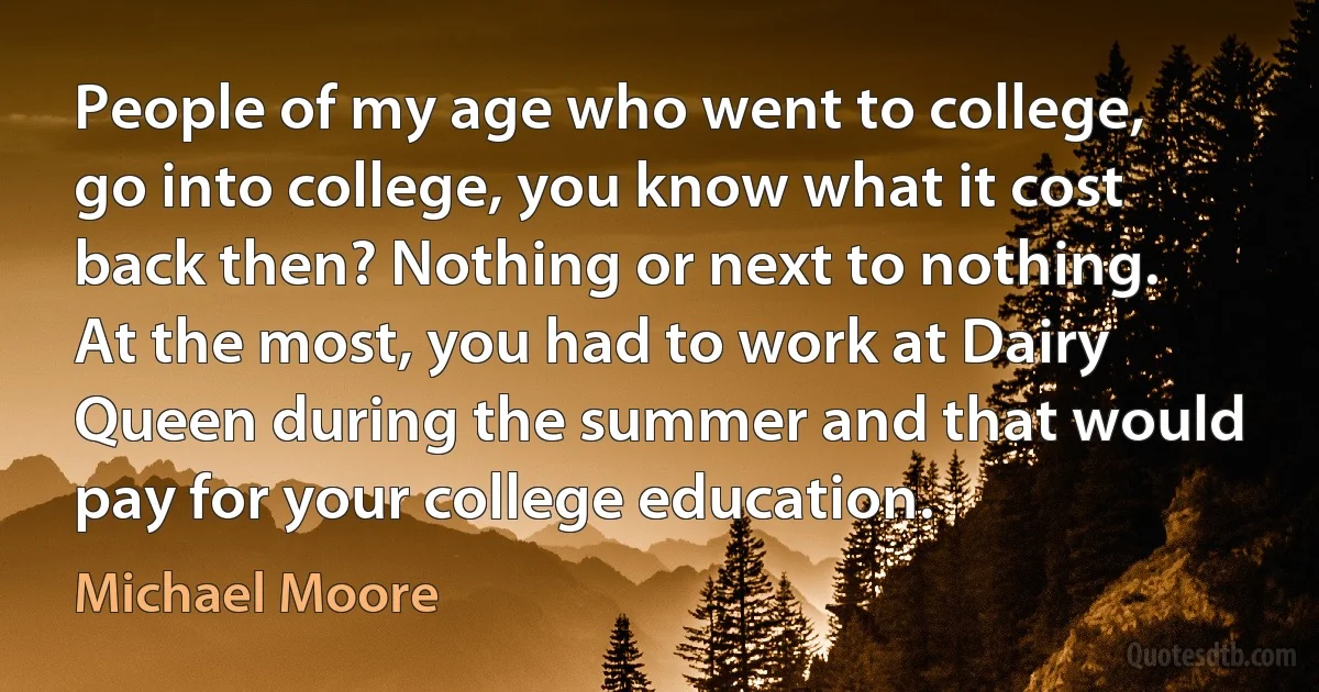 People of my age who went to college, go into college, you know what it cost back then? Nothing or next to nothing. At the most, you had to work at Dairy Queen during the summer and that would pay for your college education. (Michael Moore)