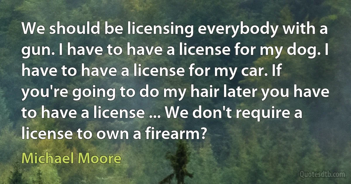 We should be licensing everybody with a gun. I have to have a license for my dog. I have to have a license for my car. If you're going to do my hair later you have to have a license ... We don't require a license to own a firearm? (Michael Moore)