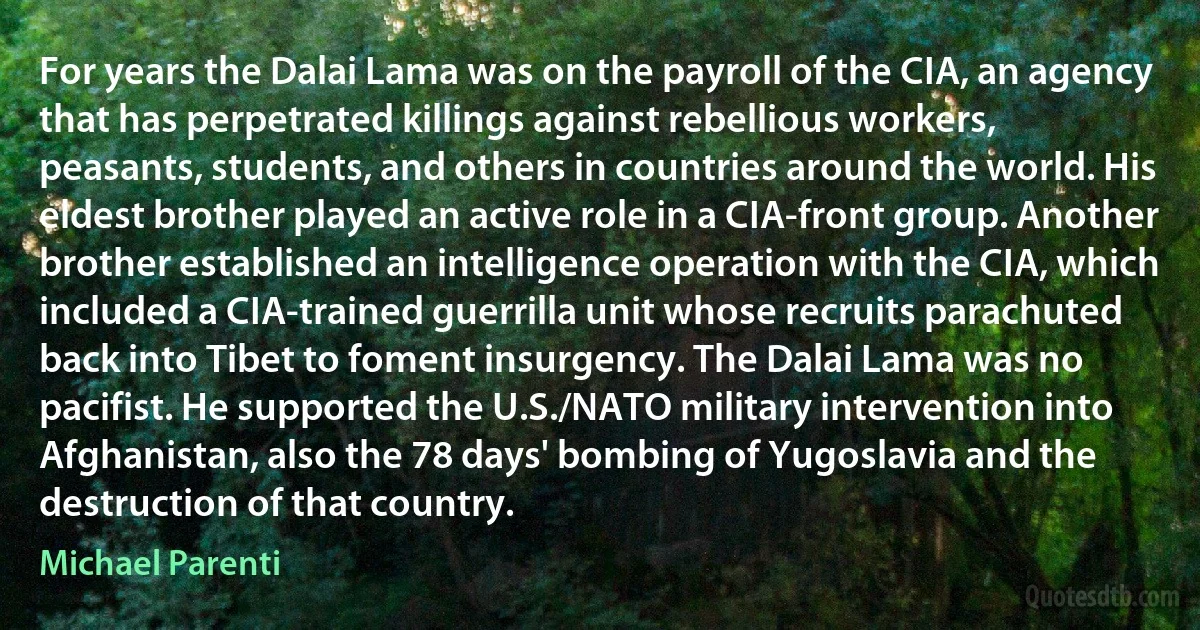 For years the Dalai Lama was on the payroll of the CIA, an agency that has perpetrated killings against rebellious workers, peasants, students, and others in countries around the world. His eldest brother played an active role in a CIA-front group. Another brother established an intelligence operation with the CIA, which included a CIA-trained guerrilla unit whose recruits parachuted back into Tibet to foment insurgency. The Dalai Lama was no pacifist. He supported the U.S./NATO military intervention into Afghanistan, also the 78 days' bombing of Yugoslavia and the destruction of that country. (Michael Parenti)