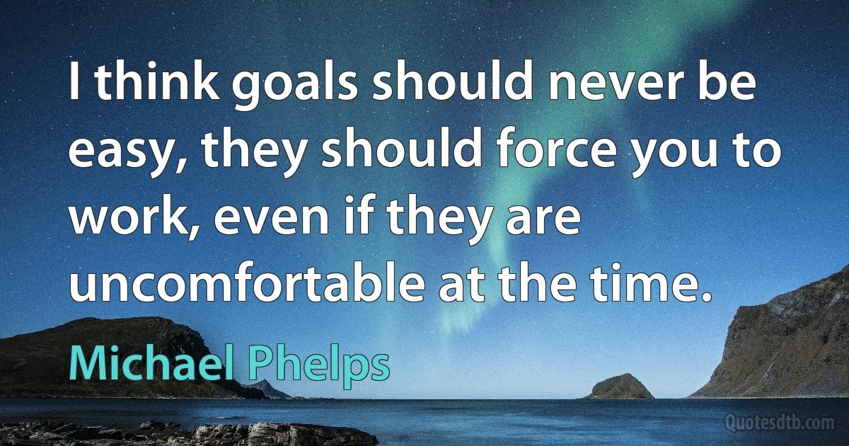 I think goals should never be easy, they should force you to work, even if they are uncomfortable at the time. (Michael Phelps)