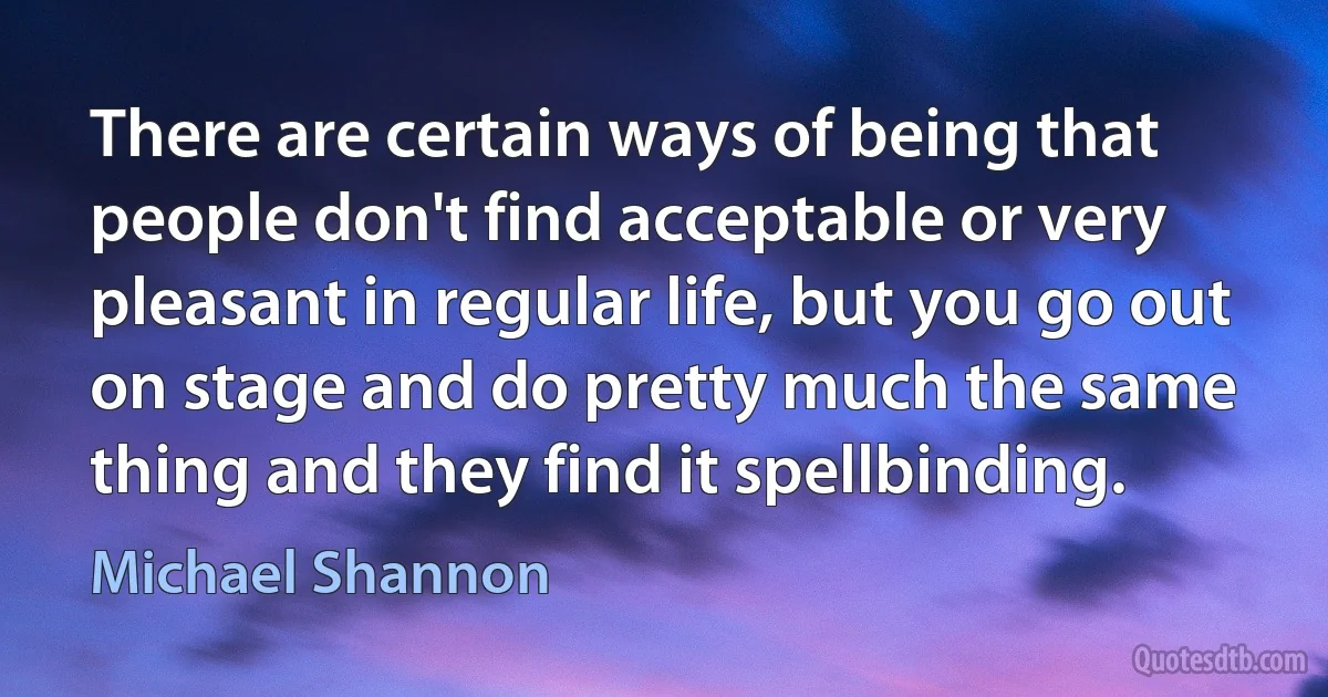 There are certain ways of being that people don't find acceptable or very pleasant in regular life, but you go out on stage and do pretty much the same thing and they find it spellbinding. (Michael Shannon)