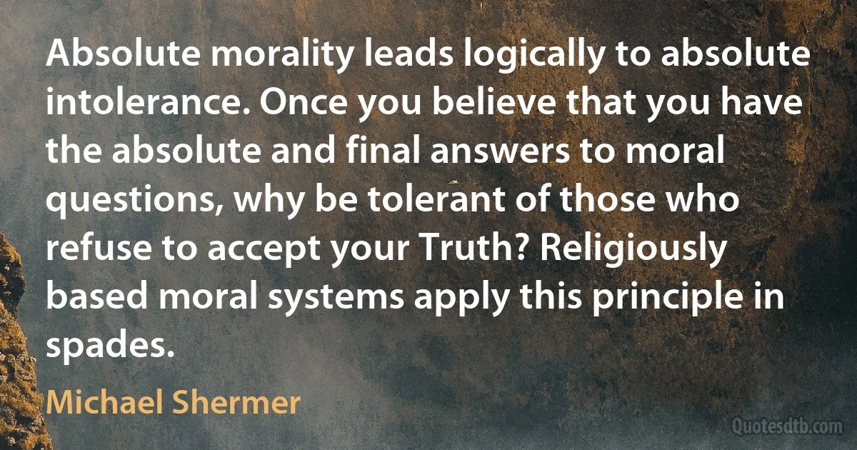 Absolute morality leads logically to absolute intolerance. Once you believe that you have the absolute and final answers to moral questions, why be tolerant of those who refuse to accept your Truth? Religiously based moral systems apply this principle in spades. (Michael Shermer)