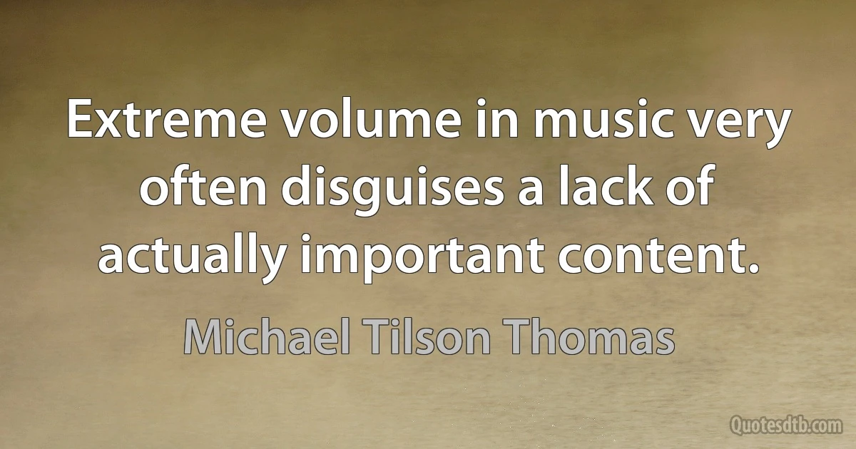 Extreme volume in music very often disguises a lack of actually important content. (Michael Tilson Thomas)