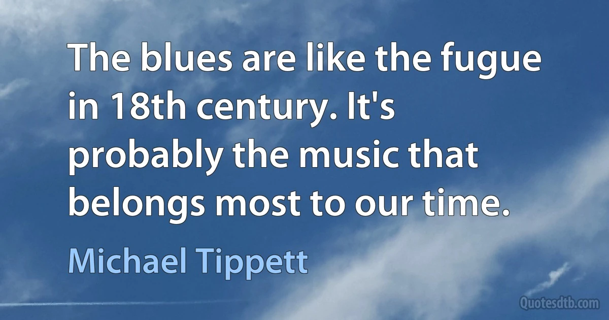 The blues are like the fugue in 18th century. It's probably the music that belongs most to our time. (Michael Tippett)