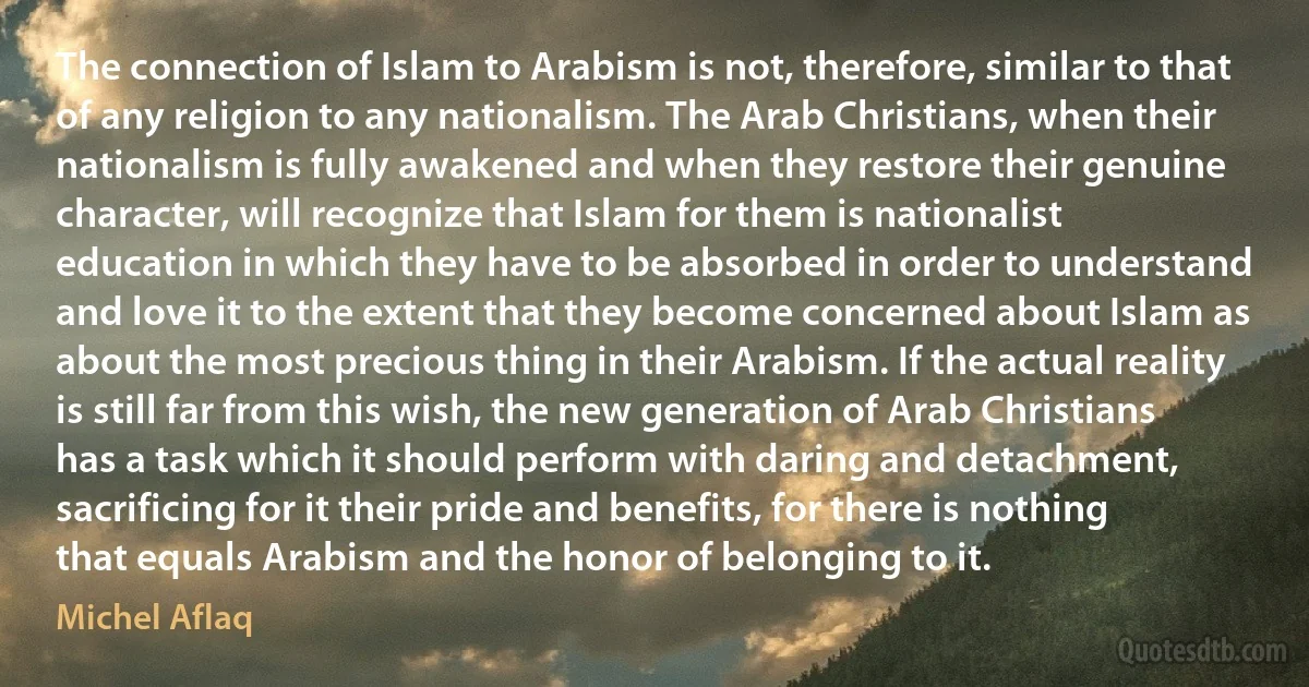 The connection of Islam to Arabism is not, therefore, similar to that of any religion to any nationalism. The Arab Christians, when their nationalism is fully awakened and when they restore their genuine character, will recognize that Islam for them is nationalist education in which they have to be absorbed in order to understand and love it to the extent that they become concerned about Islam as about the most precious thing in their Arabism. If the actual reality is still far from this wish, the new generation of Arab Christians has a task which it should perform with daring and detachment, sacrificing for it their pride and benefits, for there is nothing that equals Arabism and the honor of belonging to it. (Michel Aflaq)