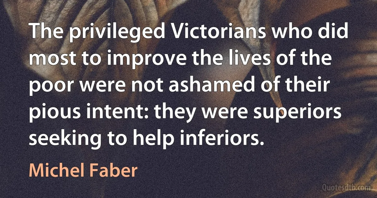 The privileged Victorians who did most to improve the lives of the poor were not ashamed of their pious intent: they were superiors seeking to help inferiors. (Michel Faber)