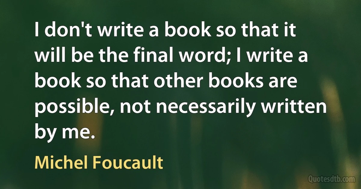 I don't write a book so that it will be the final word; I write a book so that other books are possible, not necessarily written by me. (Michel Foucault)