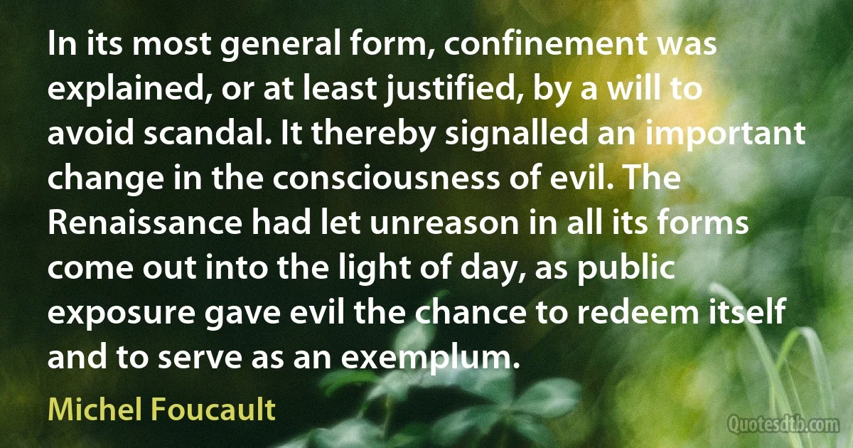 In its most general form, confinement was explained, or at least justified, by a will to avoid scandal. It thereby signalled an important change in the consciousness of evil. The Renaissance had let unreason in all its forms come out into the light of day, as public exposure gave evil the chance to redeem itself and to serve as an exemplum. (Michel Foucault)