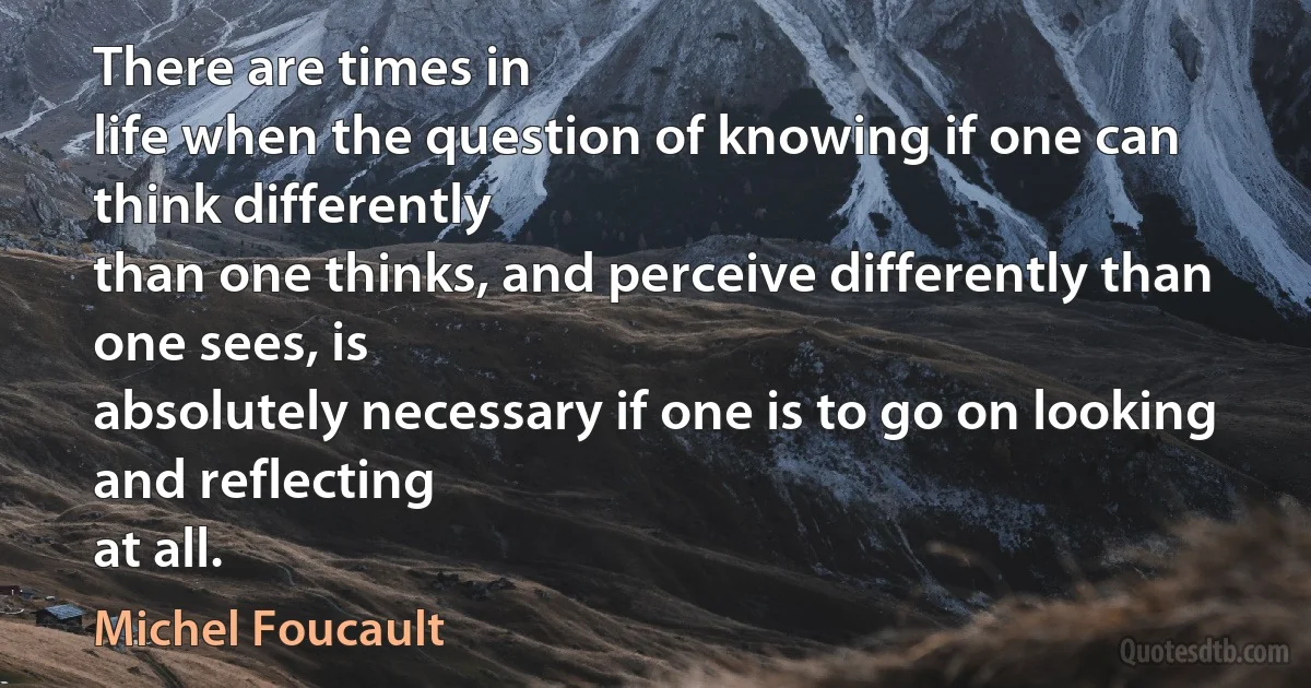 There are times in
life when the question of knowing if one can think differently
than one thinks, and perceive differently than one sees, is
absolutely necessary if one is to go on looking and reflecting
at all. (Michel Foucault)