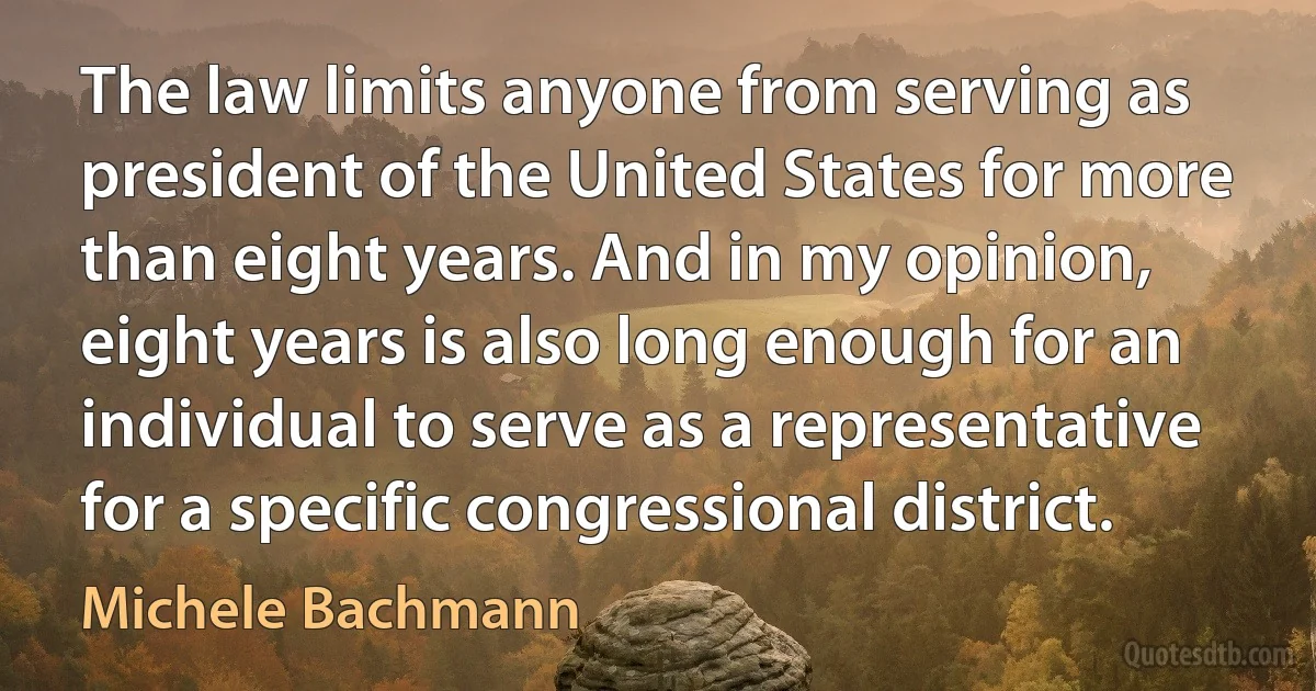 The law limits anyone from serving as president of the United States for more than eight years. And in my opinion, eight years is also long enough for an individual to serve as a representative for a specific congressional district. (Michele Bachmann)