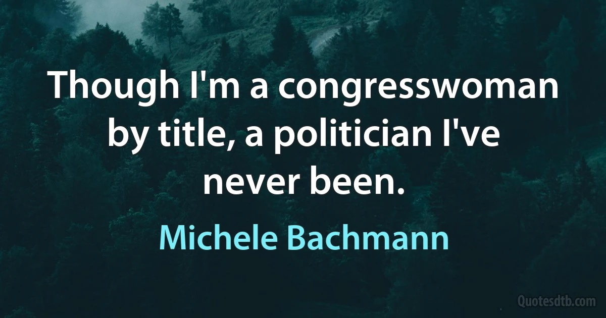 Though I'm a congresswoman by title, a politician I've never been. (Michele Bachmann)