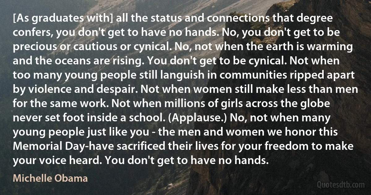 [As graduates with] all the status and connections that degree confers, you don't get to have no hands. No, you don't get to be precious or cautious or cynical. No, not when the earth is warming and the oceans are rising. You don't get to be cynical. Not when too many young people still languish in communities ripped apart by violence and despair. Not when women still make less than men for the same work. Not when millions of girls across the globe never set foot inside a school. (Applause.) No, not when many young people just like you - the men and women we honor this Memorial Day-have sacrificed their lives for your freedom to make your voice heard. You don't get to have no hands. (Michelle Obama)