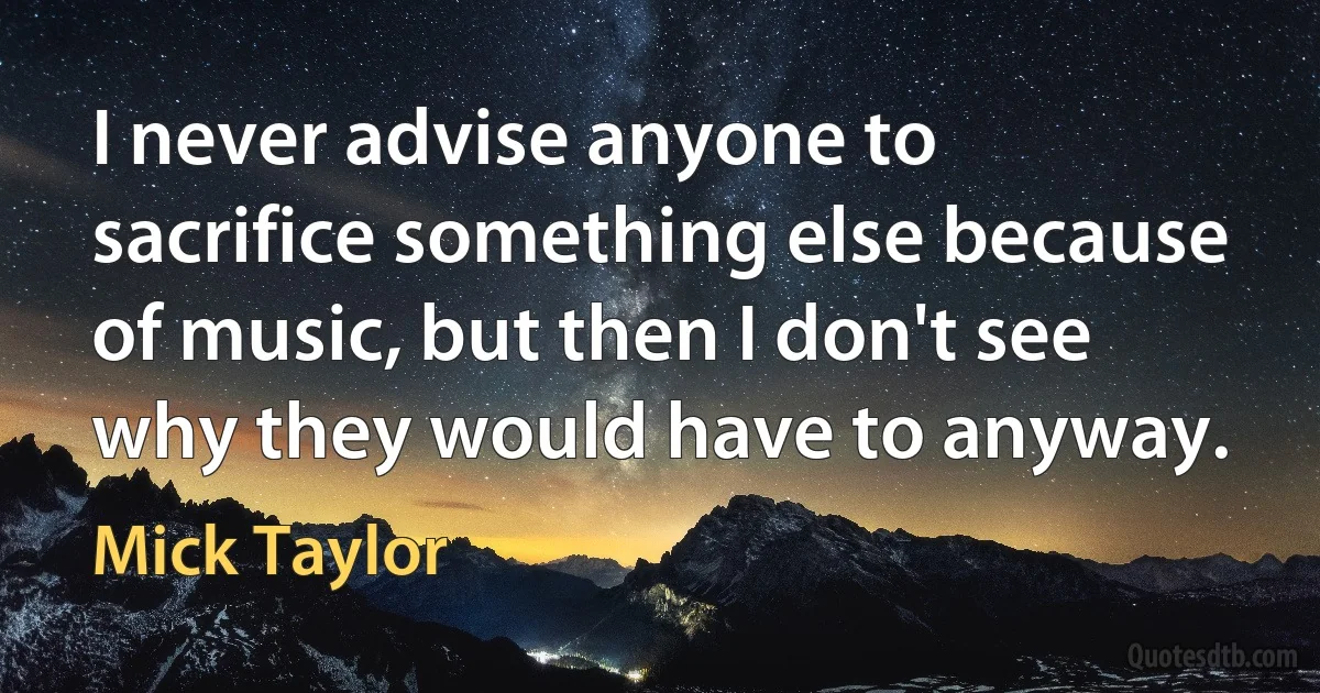 I never advise anyone to sacrifice something else because of music, but then I don't see why they would have to anyway. (Mick Taylor)