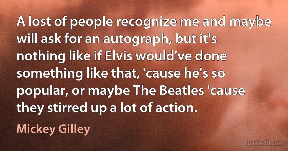 A lost of people recognize me and maybe will ask for an autograph, but it's nothing like if Elvis would've done something like that, 'cause he's so popular, or maybe The Beatles 'cause they stirred up a lot of action. (Mickey Gilley)