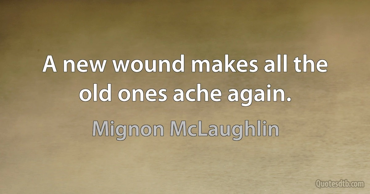 A new wound makes all the old ones ache again. (Mignon McLaughlin)