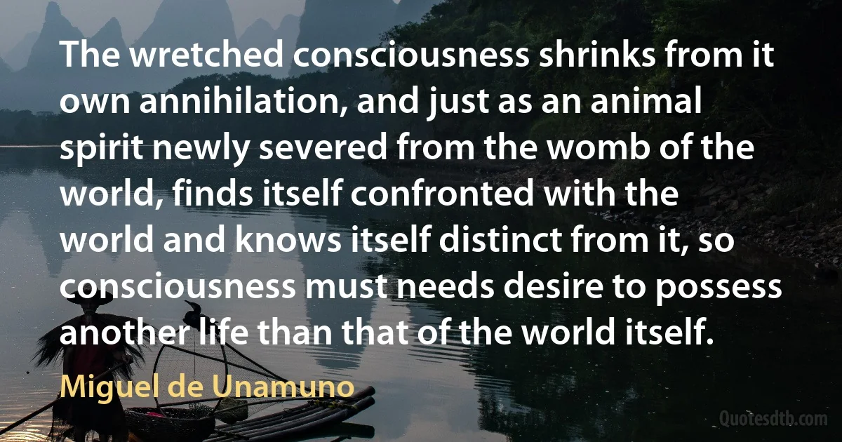 The wretched consciousness shrinks from it own annihilation, and just as an animal spirit newly severed from the womb of the world, finds itself confronted with the world and knows itself distinct from it, so consciousness must needs desire to possess another life than that of the world itself. (Miguel de Unamuno)