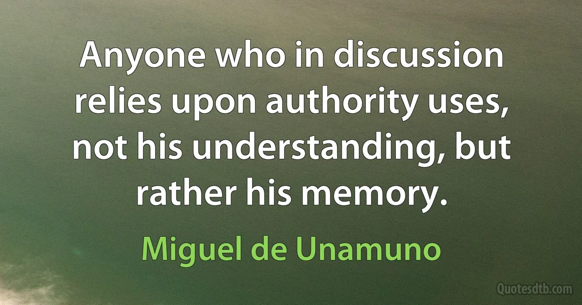 Anyone who in discussion relies upon authority uses, not his understanding, but rather his memory. (Miguel de Unamuno)