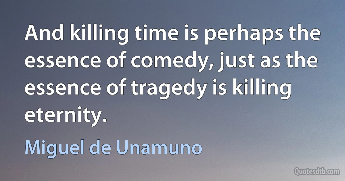 And killing time is perhaps the essence of comedy, just as the essence of tragedy is killing eternity. (Miguel de Unamuno)