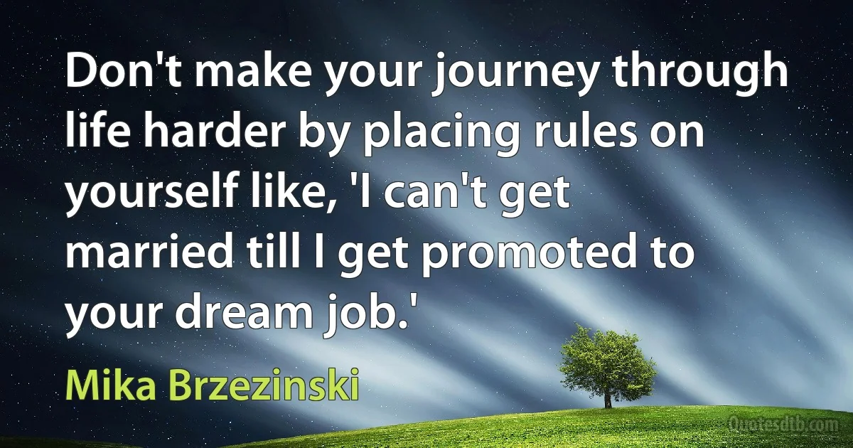 Don't make your journey through life harder by placing rules on yourself like, 'I can't get married till I get promoted to your dream job.' (Mika Brzezinski)