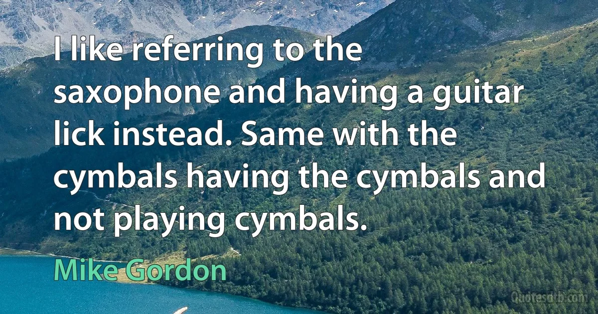 I like referring to the saxophone and having a guitar lick instead. Same with the cymbals having the cymbals and not playing cymbals. (Mike Gordon)