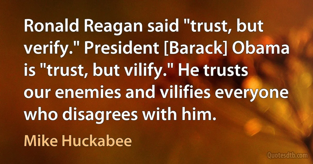 Ronald Reagan said "trust, but verify." President [Barack] Obama is "trust, but vilify." He trusts our enemies and vilifies everyone who disagrees with him. (Mike Huckabee)