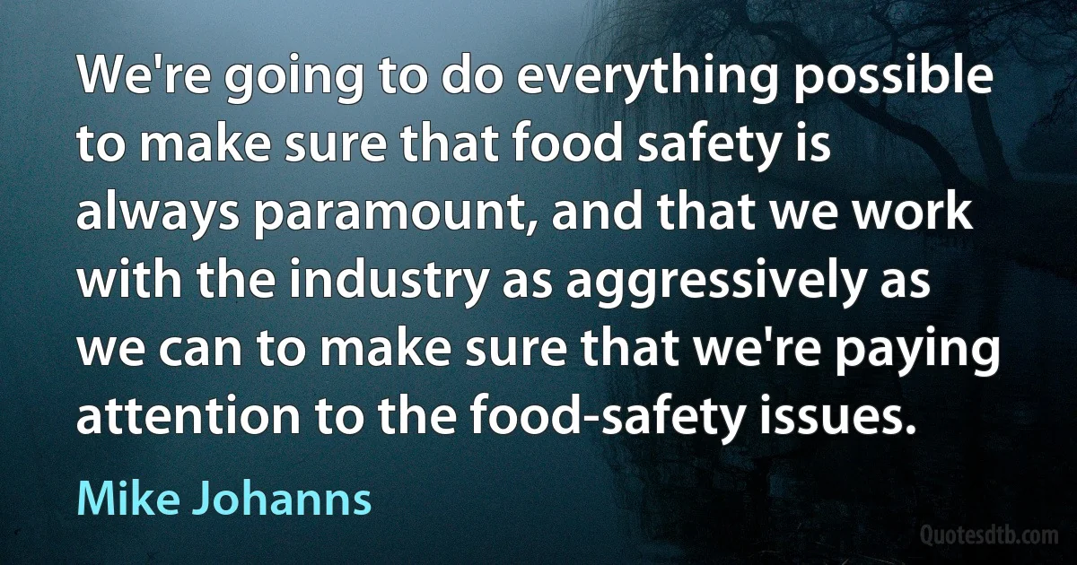 We're going to do everything possible to make sure that food safety is always paramount, and that we work with the industry as aggressively as we can to make sure that we're paying attention to the food-safety issues. (Mike Johanns)