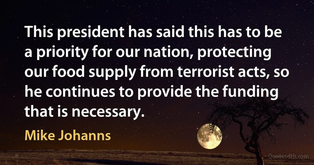 This president has said this has to be a priority for our nation, protecting our food supply from terrorist acts, so he continues to provide the funding that is necessary. (Mike Johanns)