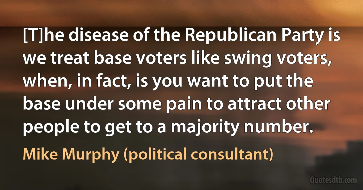 [T]he disease of the Republican Party is we treat base voters like swing voters, when, in fact, is you want to put the base under some pain to attract other people to get to a majority number. (Mike Murphy (political consultant))