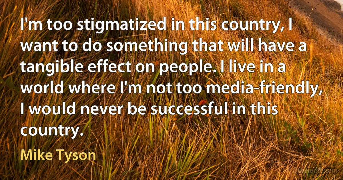 I'm too stigmatized in this country, I want to do something that will have a tangible effect on people. I live in a world where I'm not too media-friendly, I would never be successful in this country. (Mike Tyson)