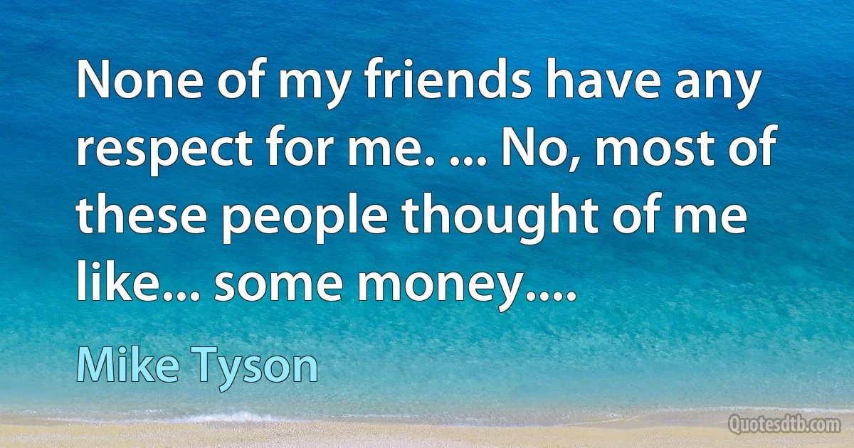 None of my friends have any respect for me. ... No, most of these people thought of me like... some money.... (Mike Tyson)