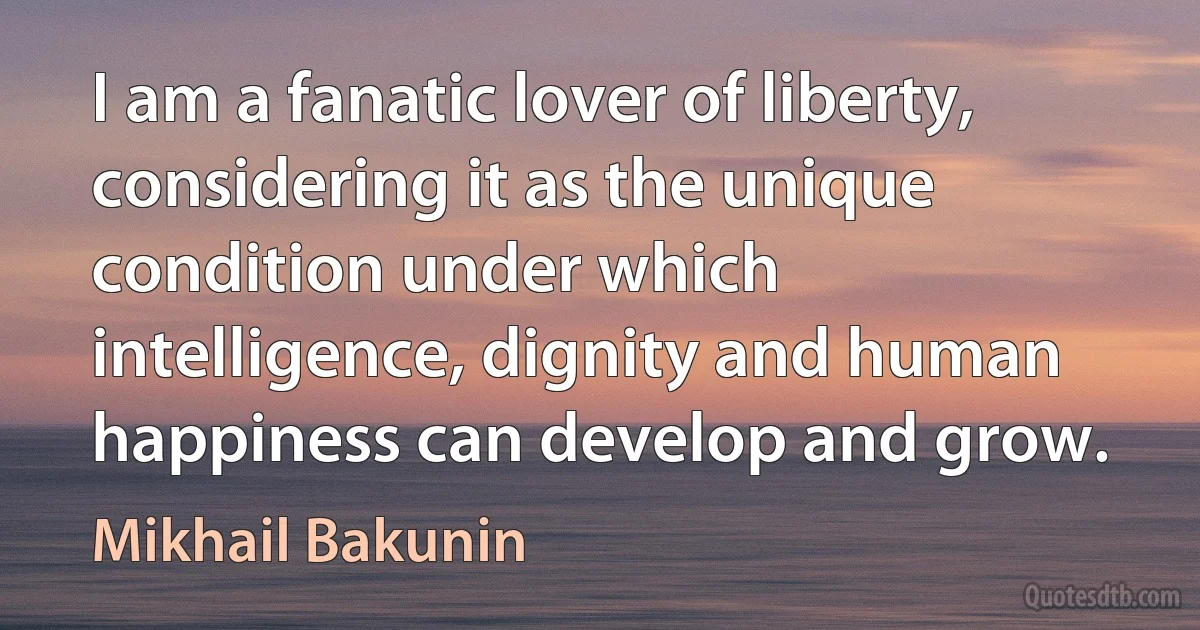 I am a fanatic lover of liberty, considering it as the unique condition under which intelligence, dignity and human happiness can develop and grow. (Mikhail Bakunin)