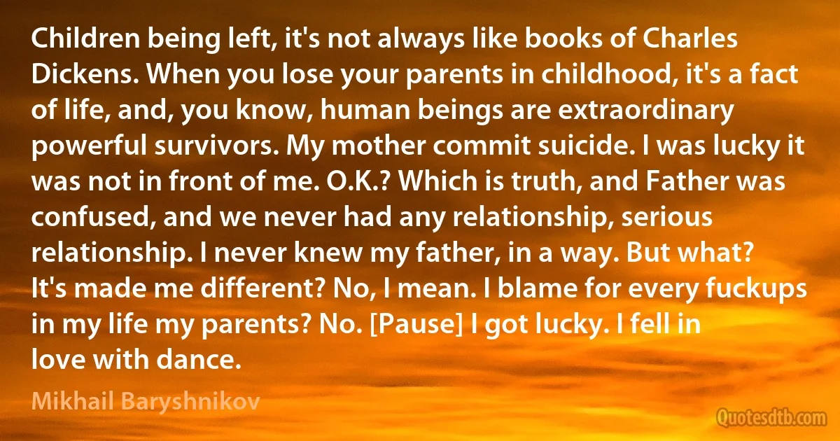 Children being left, it's not always like books of Charles Dickens. When you lose your parents in childhood, it's a fact of life, and, you know, human beings are extraordinary powerful survivors. My mother commit suicide. I was lucky it was not in front of me. O.K.? Which is truth, and Father was confused, and we never had any relationship, serious relationship. I never knew my father, in a way. But what? It's made me different? No, I mean. I blame for every fuckups in my life my parents? No. [Pause] I got lucky. I fell in love with dance. (Mikhail Baryshnikov)