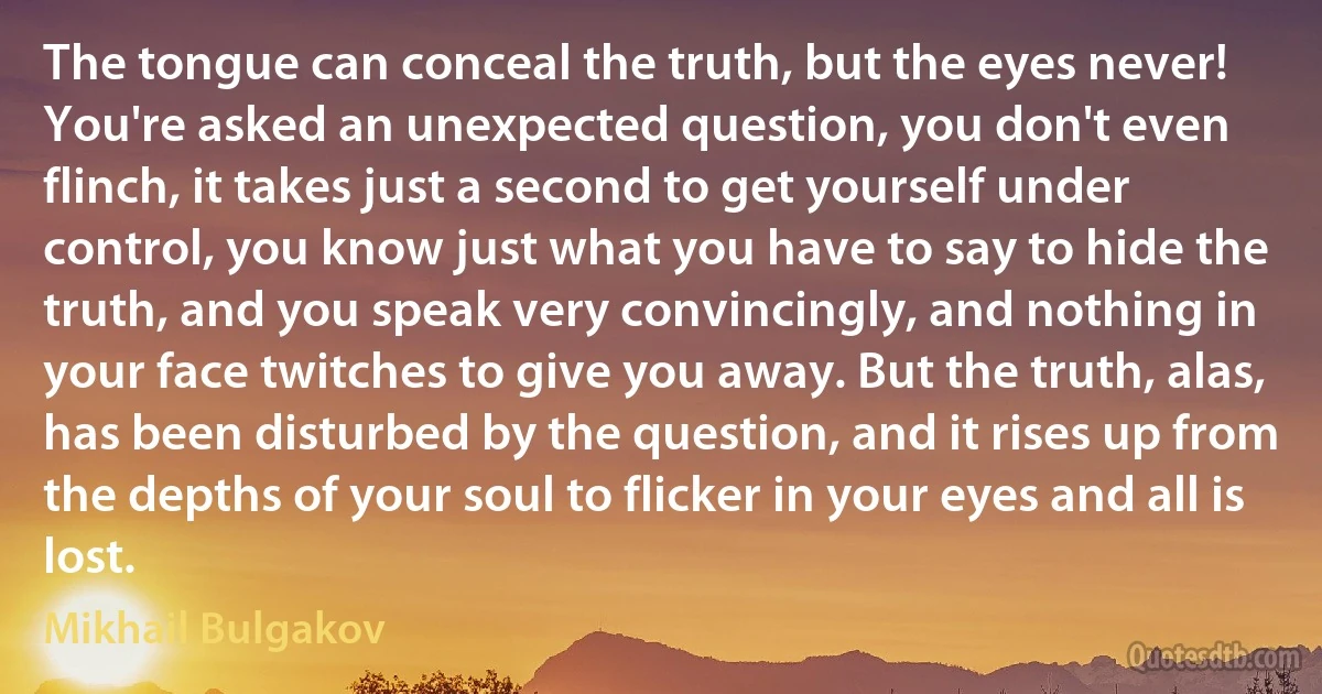 The tongue can conceal the truth, but the eyes never! You're asked an unexpected question, you don't even flinch, it takes just a second to get yourself under control, you know just what you have to say to hide the truth, and you speak very convincingly, and nothing in your face twitches to give you away. But the truth, alas, has been disturbed by the question, and it rises up from the depths of your soul to flicker in your eyes and all is lost. (Mikhail Bulgakov)