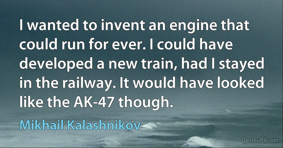 I wanted to invent an engine that could run for ever. I could have developed a new train, had I stayed in the railway. It would have looked like the AK-47 though. (Mikhail Kalashnikov)