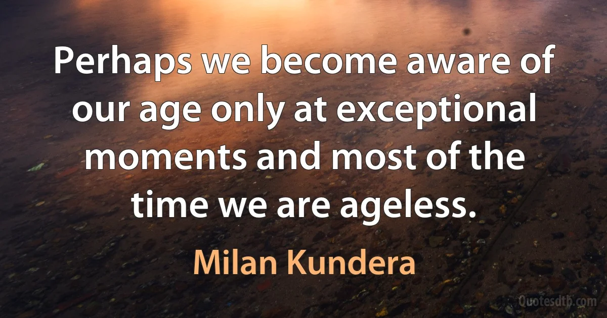 Perhaps we become aware of our age only at exceptional moments and most of the time we are ageless. (Milan Kundera)