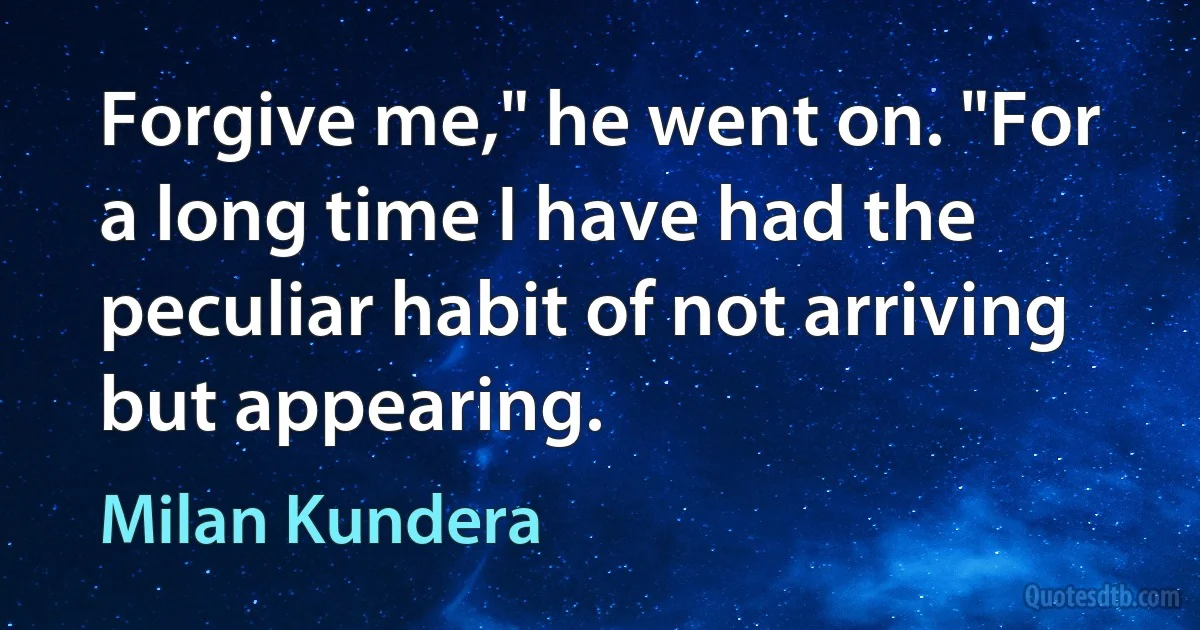 Forgive me," he went on. "For a long time I have had the peculiar habit of not arriving but appearing. (Milan Kundera)