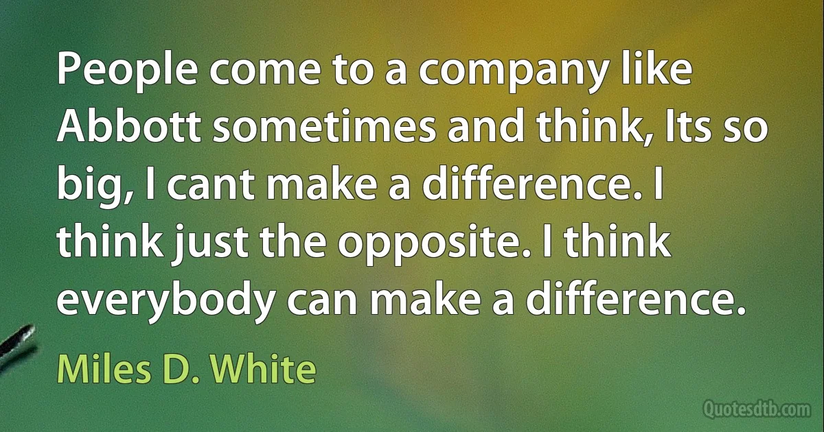 People come to a company like Abbott sometimes and think, Its so big, I cant make a difference. I think just the opposite. I think everybody can make a difference. (Miles D. White)