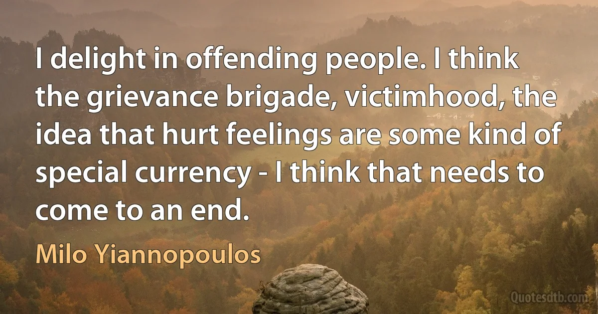 I delight in offending people. I think the grievance brigade, victimhood, the idea that hurt feelings are some kind of special currency - I think that needs to come to an end. (Milo Yiannopoulos)